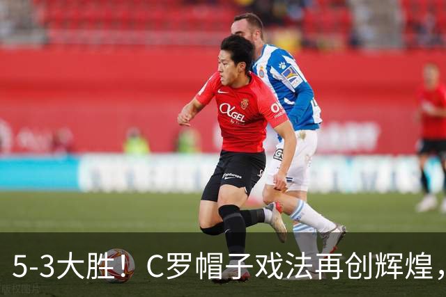 5-3大胜！C罗帽子戏法再创辉煌，菲利克斯助攻连连燃情战斗